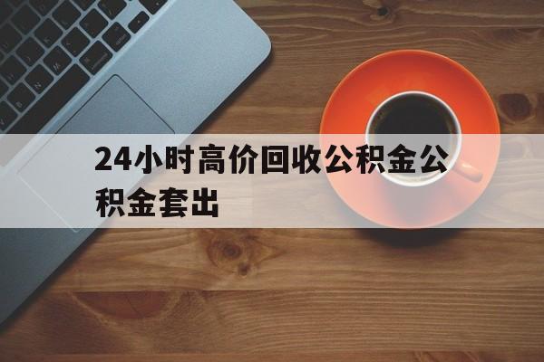 保山最新24小时高价回收公积金公积金套出方法分析(最方便真实的保山住房公积金贷款回收是什么意思方法)