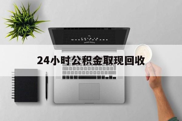 保山最新24小时公积金取现回收方法分析(最方便真实的保山24小时公积金取现回收多久到账方法)