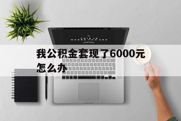保山最新我公积金套现了6000元怎么办方法分析(最方便真实的保山住房公积金套取现金方法)